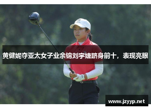 黄健妮夺亚太女子业余锦刘宇婕跻身前十，表现亮眼