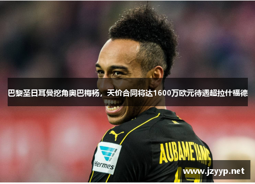 巴黎圣日耳曼挖角奥巴梅杨，天价合同将达1600万欧元待遇超拉什福德